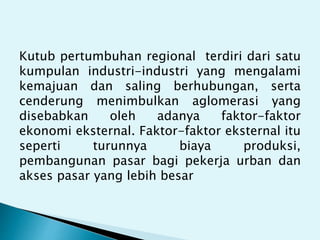 Kutub pertumbuhan regional terdiri dari satu
kumpulan industri-industri yang mengalami
kemajuan dan saling berhubungan, serta
cenderung menimbulkan aglomerasi yang
disebabkan oleh adanya faktor-faktor
ekonomi eksternal. Faktor-faktor eksternal itu
seperti turunnya biaya produksi,
pembangunan pasar bagi pekerja urban dan
akses pasar yang lebih besar
 