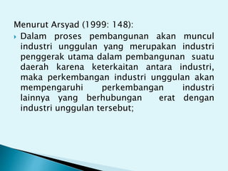 Menurut Arsyad (1999: 148):
 Dalam proses pembangunan akan muncul
industri unggulan yang merupakan industri
penggerak utama dalam pembangunan suatu
daerah karena keterkaitan antara industri,
maka perkembangan industri unggulan akan
mempengaruhi perkembangan industri
lainnya yang berhubungan erat dengan
industri unggulan tersebut;
 