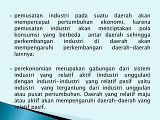 pemusatan industri pada suatu daerah akan
mempercepat pertumbuhan ekonomi, karena
pemusatan industri akan menciptakan pola
konsumsi yang berbeda antar daerah sehingga
perkembangan industri di daerah akan
mempengaruhi perkembangan daerah-daerah
lainnya;
perekonomian merupakan gabungan dari sistem
industri yang relatif aktif (industri unggulan)
dengan industri-industri yang relatif pasif yaitu
industri yang tergantung dari industri unggulan
atau pusat pertumbuhan. Daerah yang relatif maju
atau aktif akan mempengaruhi daerah-daerah yang
relatif pasif.
 