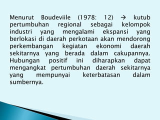 Menurut Boudeviile (1978: 12)  kutub
pertumbuhan regional sebagai kelompok
industri yang mengalami ekspansi yang
berlokasi di daerah perkotaan akan mendorong
perkembangan kegiatan ekonomi daerah
sekitarnya yang berada dalam cakupannya.
Hubungan positif ini diharapkan dapat
mengangkat pertumbuhan daerah sekitarnya
yang mempunyai keterbatasan dalam
sumbernya.
 