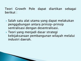 Teori Growth Pole dapat diartikan sebagai
berikut :
 Salah satu alat utama yang dapat melakukan
penggabungan antara prinsip-prinsip
sentralisasi dengan desentralisasi.
 Teori yang menjadi dasar strategi
kebijaksanaan pembangunan wilayah melalui
industri daerah.
 
