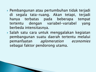  Pembangunan atau pertumbuhan tidak terjadi
di segala tata-ruang. Akan tetapi, terjadi
hanya terbatas pada beberapa tempat
tertentu dengan variabel-variabel yang
berbeda intensitasnya.
 Salah satu cara untuk menggalakan kegiatan
pembangunan suatu daerah tertentu melalui
pemanfaatan aglomeration economies
sebagai faktor pendorong utama.
 
