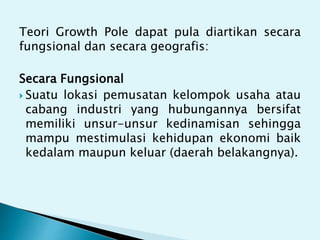 Teori Growth Pole dapat pula diartikan secara
fungsional dan secara geografis:
Secara Fungsional
 Suatu lokasi pemusatan kelompok usaha atau
cabang industri yang hubungannya bersifat
memiliki unsur-unsur kedinamisan sehingga
mampu mestimulasi kehidupan ekonomi baik
kedalam maupun keluar (daerah belakangnya).
 