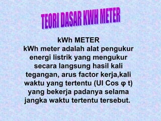 kWh METER
kWh meter adalah alat pengukur
energi listrik yang mengukur
secara langsung hasil kali
tegangan, arus factor kerja,kali
waktu yang tertentu (UI Cos φ t)
yang bekerja padanya selama
jangka waktu tertentu tersebut.
 