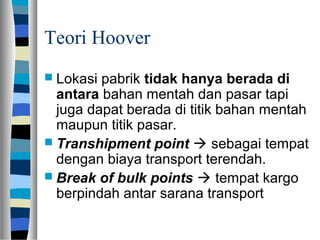 Teori Hoover
 Lokasi pabrik tidak hanya berada di
antara bahan mentah dan pasar tapi
juga dapat berada di titik bahan mentah
maupun titik pasar.
 Transhipment point  sebagai tempat
dengan biaya transport terendah.
 Break of bulk points  tempat kargo
berpindah antar sarana transport
 