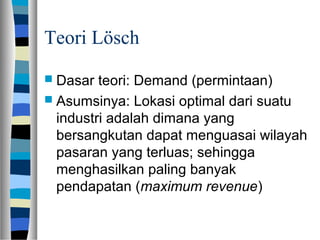 Teori Lösch
 Dasar teori: Demand (permintaan)
 Asumsinya: Lokasi optimal dari suatu
industri adalah dimana yang
bersangkutan dapat menguasai wilayah
pasaran yang terluas; sehingga
menghasilkan paling banyak
pendapatan (maximum revenue)
 