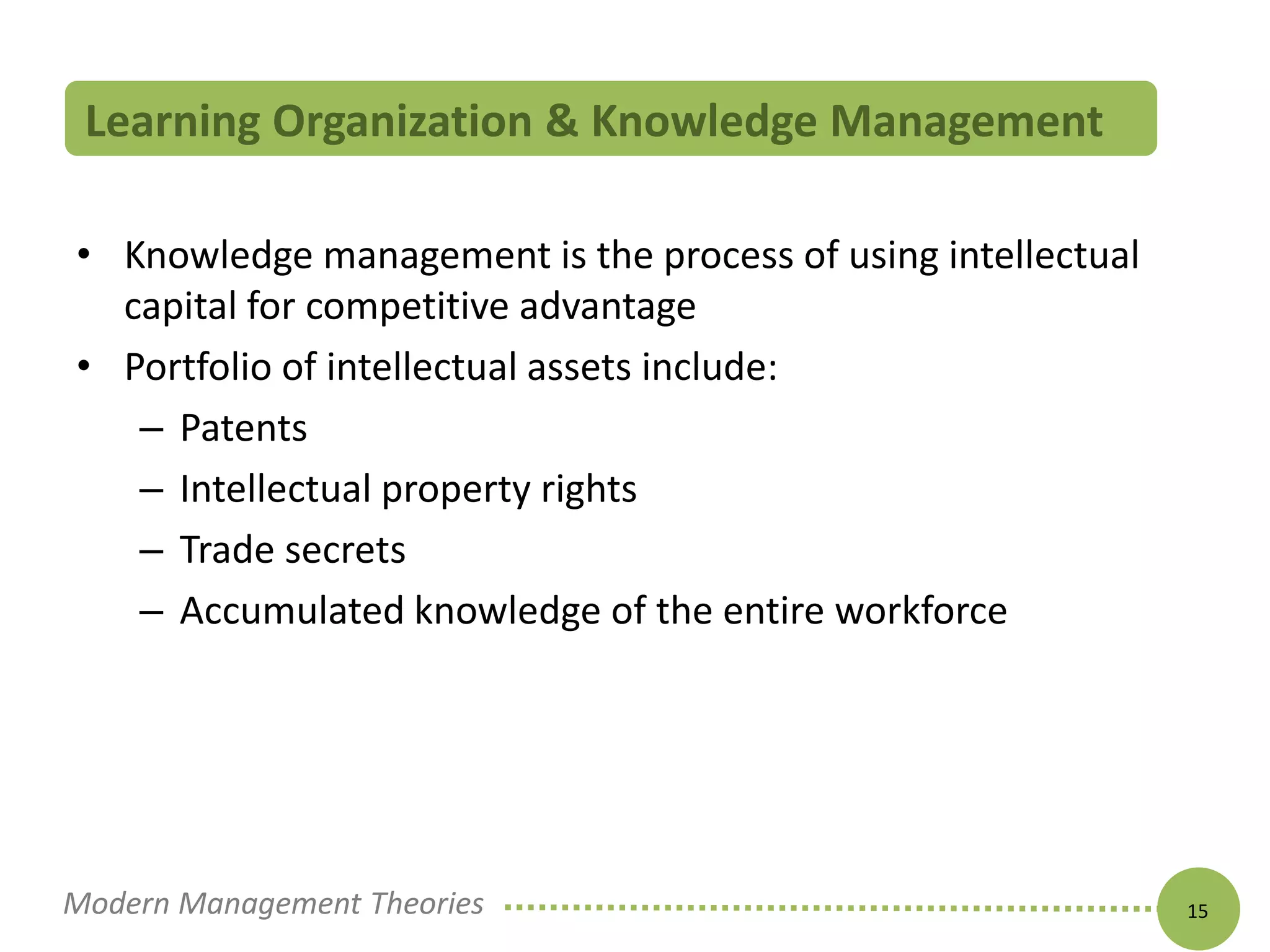 Learning Organization & Knowledge Management 
• Knowledge management is the process of using intellectual 
capital for competitive advantage 
• Portfolio of intellectual assets include: 
– Patents 
– Intellectual property rights 
– Trade secrets 
– Accumulated knowledge of the entire workforce 
Modern Management Theories 15 
 