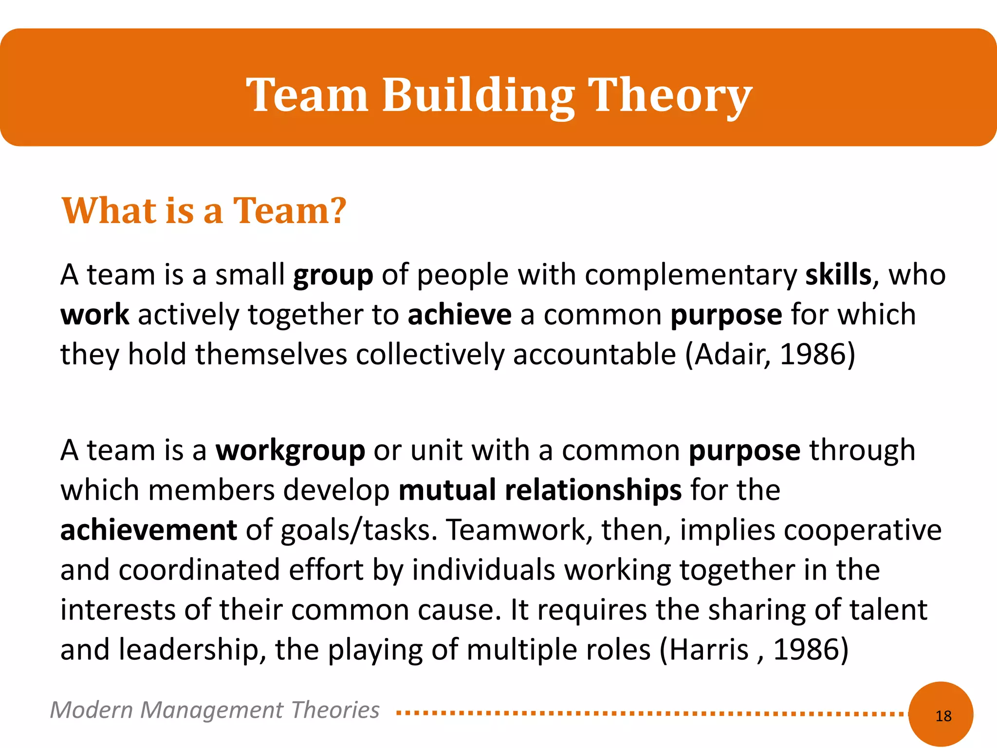 Team Building Theory 
A team is a small group of people with complementary skills, who 
work actively together to achieve a common purpose for which 
they hold themselves collectively accountable (Adair, 1986) 
A team is a workgroup or unit with a common purpose through 
which members develop mutual relationships for the 
achievement of goals/tasks. Teamwork, then, implies cooperative 
and coordinated effort by individuals working together in the 
interests of their common cause. It requires the sharing of talent 
and leadership, the playing of multiple roles (Harris , 1986) 
18 
What is a Team? 
Modern Management Theories 
 