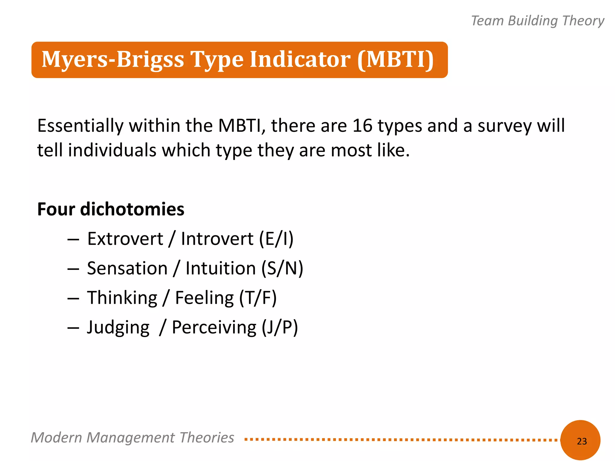 Myers-Brigss Type Indicator (MBTI) 
Team Building Theory 
23 
Essentially within the MBTI, there are 16 types and a survey will 
tell individuals which type they are most like. 
Four dichotomies 
– Extrovert / Introvert (E/I) 
– Sensation / Intuition (S/N) 
– Thinking / Feeling (T/F) 
– Judging / Perceiving (J/P) 
Modern Management Theories 
 