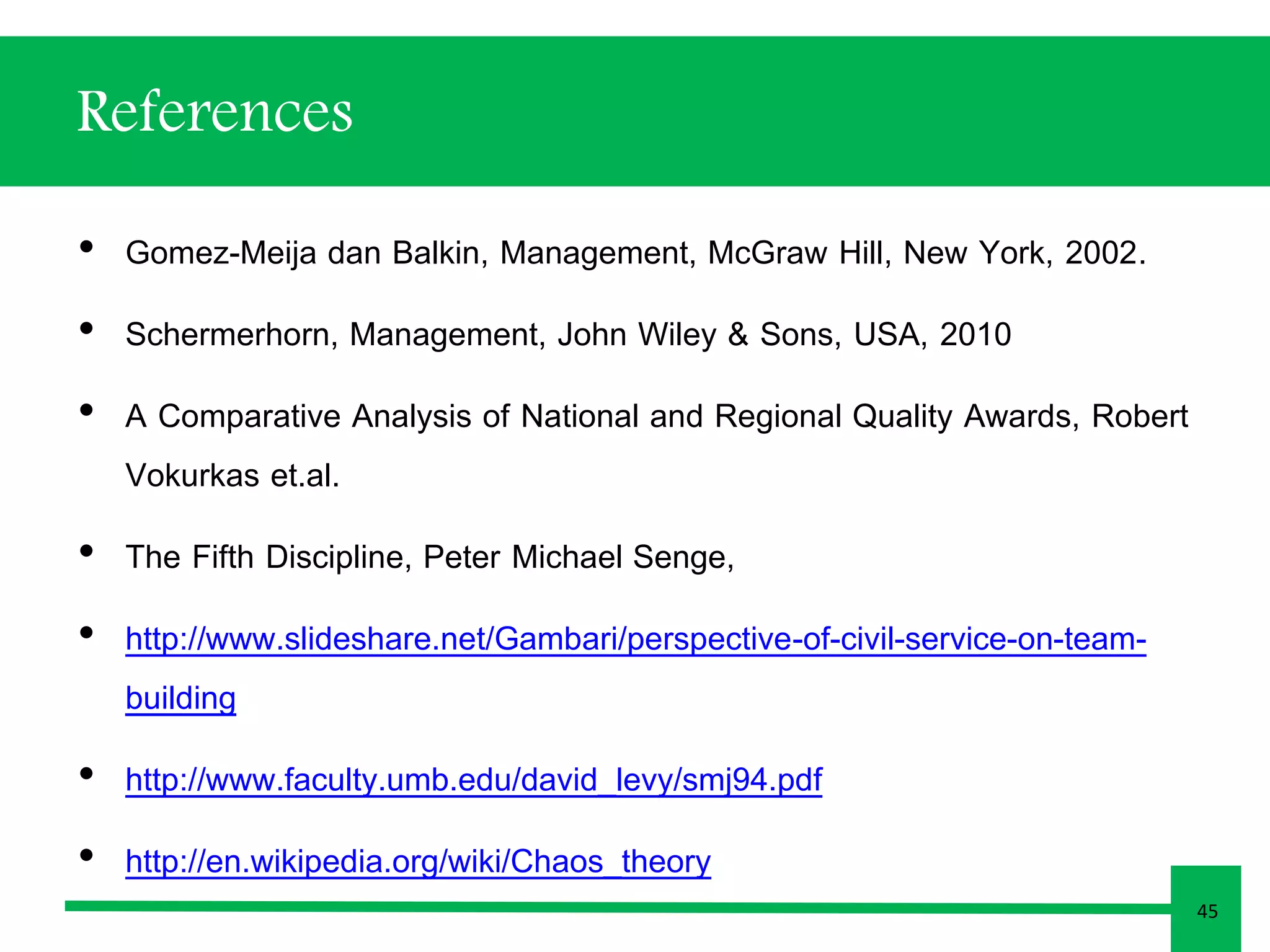 References 
• Gomez-Meija dan Balkin, Management, McGraw Hill, New York, 2002. 
• Schermerhorn, Management, John Wiley & Sons, USA, 2010 
• A Comparative Analysis of National and Regional Quality Awards, Robert 
Vokurkas et.al. 
• The Fifth Discipline, Peter Michael Senge, 
• http://www.slideshare.net/Gambari/perspective-of-civil-service-on-team-building 
• http://www.faculty.umb.edu/david_levy/smj94.pdf 
• http://en.wikipedia.org/wiki/Chaos_theory 
45 
 