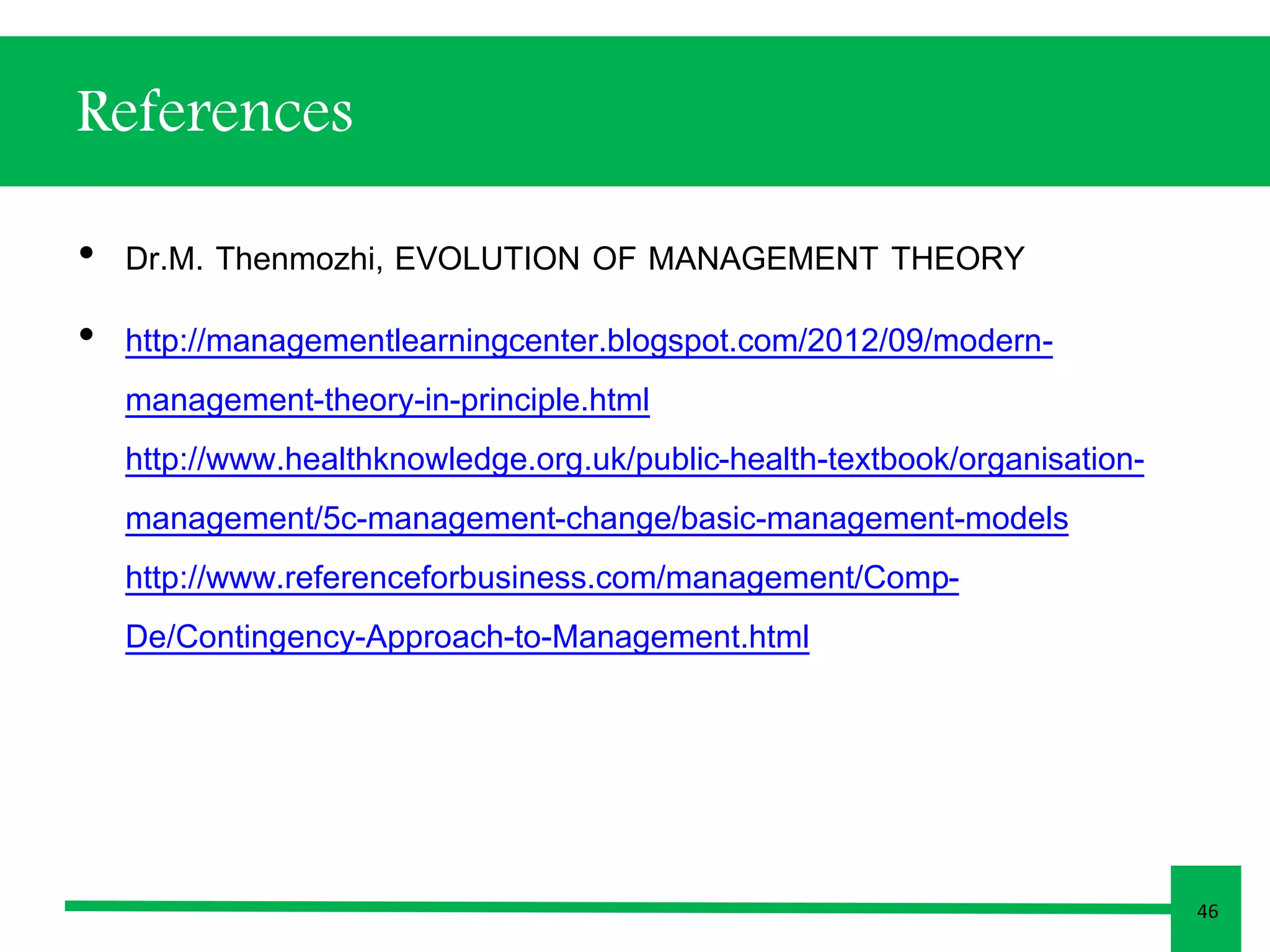 References 
• Dr.M. Thenmozhi, EVOLUTION OF MANAGEMENT THEORY 
• http://managementlearningcenter.blogspot.com/2012/09/modern-management- 
theory-in-principle.html 
http://www.healthknowledge.org.uk/public-health-textbook/organisation-management/ 
5c-management-change/basic-management-models 
http://www.referenceforbusiness.com/management/Comp- 
De/Contingency-Approach-to-Management.html 
46 
 