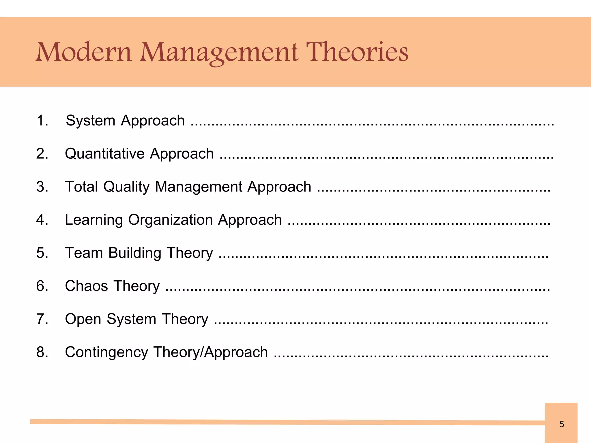 Modern Management Theories 
1. System Approach ....................................................................................... 
2. Quantitative Approach ................................................................................ 
3. Total Quality Management Approach ........................................................ 
4. Learning Organization Approach ............................................................... 
5. Team Building Theory ............................................................................... 
6. Chaos Theory ............................................................................................ 
7. Open System Theory ................................................................................ 
8. Contingency Theory/Approach .................................................................. 
5 
 