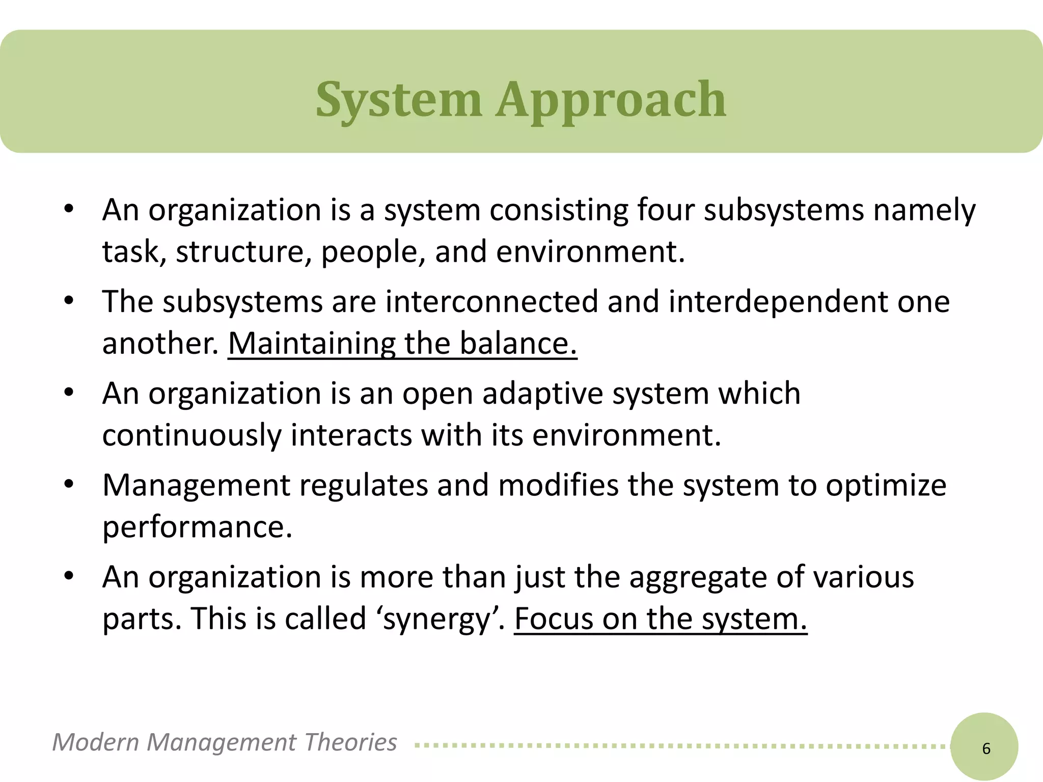 System Approach 
• An organization is a system consisting four subsystems namely 
task, structure, people, and environment. 
• The subsystems are interconnected and interdependent one 
another. Maintaining the balance. 
• An organization is an open adaptive system which 
continuously interacts with its environment. 
• Management regulates and modifies the system to optimize 
performance. 
• An organization is more than just the aggregate of various 
parts. This is called ‘synergy’. Focus on the system. 
Modern Management Theories 6 
 