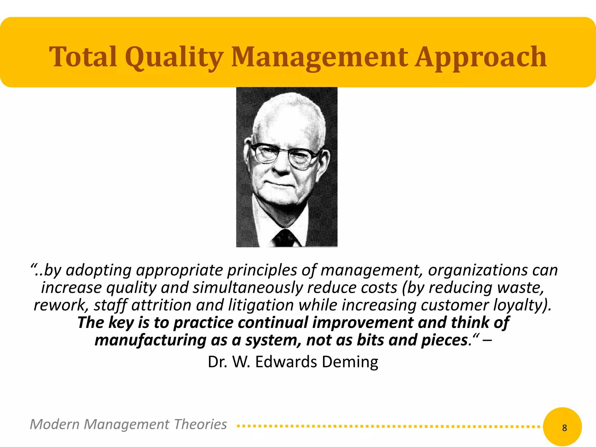Total Quality Management Approach 
“..by adopting appropriate principles of management, organizations can 
increase quality and simultaneously reduce costs (by reducing waste, 
rework, staff attrition and litigation while increasing customer loyalty). 
The key is to practice continual improvement and think of 
manufacturing as a system, not as bits and pieces.“ – 
Dr. W. Edwards Deming 
Modern Management Theories 8 
 