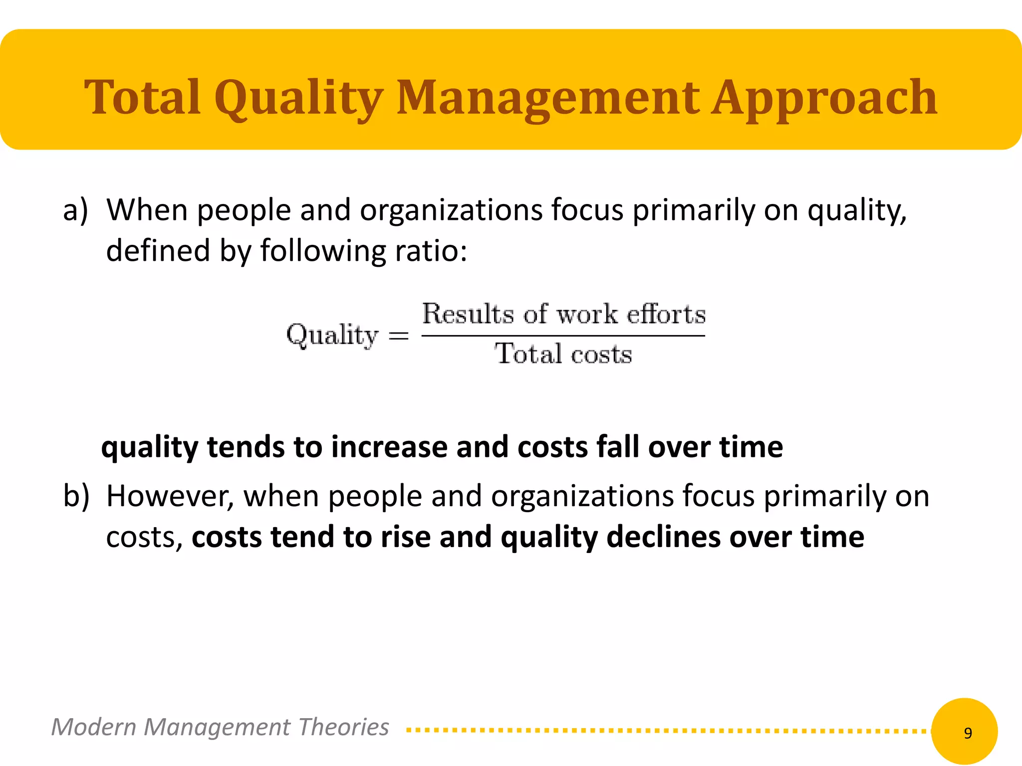Total Quality Management Approach 
a) When people and organizations focus primarily on quality, 
defined by following ratio: 
quality tends to increase and costs fall over time 
b) However, when people and organizations focus primarily on 
costs, costs tend to rise and quality declines over time 
Modern Management Theories 9 
 