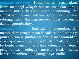 Langkah pertama : Hindarkan dan cegah ulama
Islam membagi wilayah binaan umat dan dorong
mereka untuk berebut umat, pendukung dan
simpatisan dalam wilayah yang tak terbatas,
sehingga tidak jelas bagi mereka, tugas, wewenang
dan tanggungjwabnya.
Langkah kedua : Budayakan mengundang dan
memberikan penghargaan kepada tokoh / ulama yg
pinter bicara & jumlah tarif yang menggairahkan,
agar dapat merangsang tokoh Islam / ulama untuk
berlomba mencari harta dan ketenaran di depan
pengikutnya, sehingga mereka tidak merasa
kerasan membina di lingkungannya sendiri.
 
