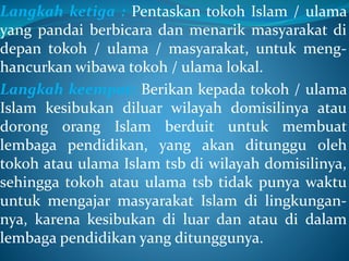 Langkah ketiga : Pentaskan tokoh Islam / ulama
yang pandai berbicara dan menarik masyarakat di
depan tokoh / ulama / masyarakat, untuk meng-
hancurkan wibawa tokoh / ulama lokal.
Langkah keempat: Berikan kepada tokoh / ulama
Islam kesibukan diluar wilayah domisilinya atau
dorong orang Islam berduit untuk membuat
lembaga pendidikan, yang akan ditunggu oleh
tokoh atau ulama Islam tsb di wilayah domisilinya,
sehingga tokoh atau ulama tsb tidak punya waktu
untuk mengajar masyarakat Islam di lingkungan-
nya, karena kesibukan di luar dan atau di dalam
lembaga pendidikan yang ditunggunya.
 