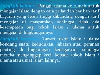 Langkah kelima : Panggil ulama ke rumah untuk
mengajar Islam dengan cara prifat dan berikan tarif
bayaran yang lebih tinggi dibanding dengan tarif
mengajar di masyarakat, sehingga tidak ada
kesempatan bagi tokoh Islam / ulama untuk
mengajar di lingkungannya.
Langkah keenam : Tawari tokoh Islam / ulama
kondang suatu kedudukan, jabatan atau peranan
penting di lingkungan kenegaraan, sehingga
mereka menganggap kecil kepada tokoh Islam /
ulama atau umat Islam lainnya.
 