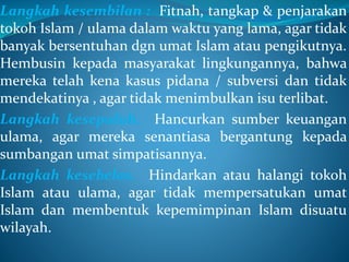 Langkah kesembilan : Fitnah, tangkap & penjarakan
tokoh Islam / ulama dalam waktu yang lama, agar tidak
banyak bersentuhan dgn umat Islam atau pengikutnya.
Hembusin kepada masyarakat lingkungannya, bahwa
mereka telah kena kasus pidana / subversi dan tidak
mendekatinya , agar tidak menimbulkan isu terlibat.
Langkah kesepuluh. Hancurkan sumber keuangan
ulama, agar mereka senantiasa bergantung kepada
sumbangan umat simpatisannya.
Langkah kesebelas. Hindarkan atau halangi tokoh
Islam atau ulama, agar tidak mempersatukan umat
Islam dan membentuk kepemimpinan Islam disuatu
wilayah.
 