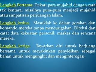 Langkah Pertama. Dekati para mujahid dengan cara
tak kentara, misalnya pura-pura menjadi mujahid
atau simpatisan perjuangan Islam.
Langkah kedua. Masuklah ke dalam gerakan dan
komando mereka tanpa mencurigakan. Diteksi dan
catat data kekuatan personil, markas dan rencana
mereka.
Langkah ketiga. Tawarkan diri untuk berjuang
bersama untuk meyakinkan penyidikan sebagai
bahan untuk mengungkit dan menginterogasi.
 