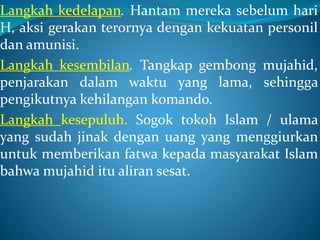 Langkah kedelapan. Hantam mereka sebelum hari
H, aksi gerakan terornya dengan kekuatan personil
dan amunisi.
Langkah kesembilan. Tangkap gembong mujahid,
penjarakan dalam waktu yang lama, sehingga
pengikutnya kehilangan komando.
Langkah kesepuluh. Sogok tokoh Islam / ulama
yang sudah jinak dengan uang yang menggiurkan
untuk memberikan fatwa kepada masyarakat Islam
bahwa mujahid itu aliran sesat.
 