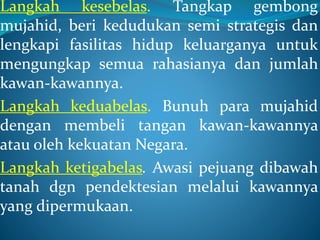 Langkah kesebelas. Tangkap gembong
mujahid, beri kedudukan semi strategis dan
lengkapi fasilitas hidup keluarganya untuk
mengungkap semua rahasianya dan jumlah
kawan-kawannya.
Langkah keduabelas. Bunuh para mujahid
dengan membeli tangan kawan-kawannya
atau oleh kekuatan Negara.
Langkah ketigabelas. Awasi pejuang dibawah
tanah dgn pendektesian melalui kawannya
yang dipermukaan.
 