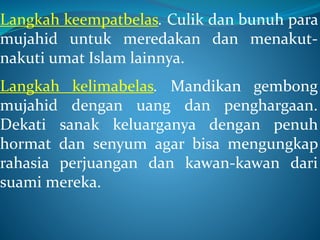 Langkah keempatbelas. Culik dan bunuh para
mujahid untuk meredakan dan menakut-
nakuti umat Islam lainnya.
Langkah kelimabelas. Mandikan gembong
mujahid dengan uang dan penghargaan.
Dekati sanak keluarganya dengan penuh
hormat dan senyum agar bisa mengungkap
rahasia perjuangan dan kawan-kawan dari
suami mereka.
 