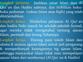 Langkah pertama. Jauhkan umat Islam dari Al
Qur`an dan Hadits nabinya, dan terbitkan buku-
buku pedoman (rukun Islam atau fiqih) yang telah
diterjemahkan.
Langkah kedua. Hindarkan pelajaran Al Qur`an
dan hadits Nabi masuk ke sekolah-sekolah formal,
agar mereka tidak mengetahui tentang ajaran
Islam, perintah dan larang Tuhannya.
Langkah ketiga. Dorong para tokoh Islam dan
ulama & sarjana agama Islam untuk jadi pengarang
& memperbanyak karangannya ttg ajaran Islam,
sehingga masyarakat Islam tidak mau mempelajari
ajaran Islam dari sumbernya (Al Qur`an & Hadits)
 