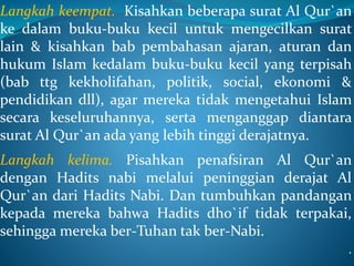 Langkah keempat. Kisahkan beberapa surat Al Qur`an
ke dalam buku-buku kecil untuk mengecilkan surat
lain & kisahkan bab pembahasan ajaran, aturan dan
hukum Islam kedalam buku-buku kecil yang terpisah
(bab ttg kekholifahan, politik, social, ekonomi &
pendidikan dll), agar mereka tidak mengetahui Islam
secara keseluruhannya, serta menganggap diantara
surat Al Qur`an ada yang lebih tinggi derajatnya.
Langkah kelima. Pisahkan penafsiran Al Qur`an
dengan Hadits nabi melalui peninggian derajat Al
Qur`an dari Hadits Nabi. Dan tumbuhkan pandangan
kepada mereka bahwa Hadits dho`if tidak terpakai,
sehingga mereka ber-Tuhan tak ber-Nabi.
.
 