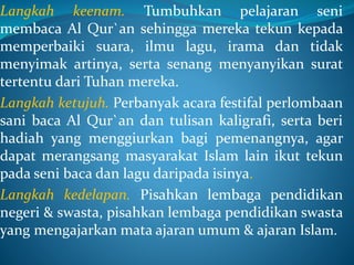 Langkah keenam. Tumbuhkan pelajaran seni
membaca Al Qur`an sehingga mereka tekun kepada
memperbaiki suara, ilmu lagu, irama dan tidak
menyimak artinya, serta senang menyanyikan surat
tertentu dari Tuhan mereka.
Langkah ketujuh. Perbanyak acara festifal perlombaan
sani baca Al Qur`an dan tulisan kaligrafi, serta beri
hadiah yang menggiurkan bagi pemenangnya, agar
dapat merangsang masyarakat Islam lain ikut tekun
pada seni baca dan lagu daripada isinya.
Langkah kedelapan. Pisahkan lembaga pendidikan
negeri & swasta, pisahkan lembaga pendidikan swasta
yang mengajarkan mata ajaran umum & ajaran Islam.
 