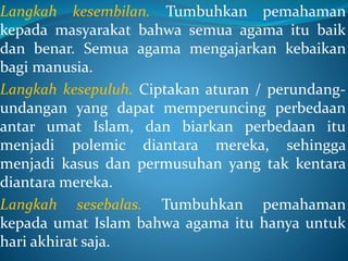 Langkah kesembilan. Tumbuhkan pemahaman
kepada masyarakat bahwa semua agama itu baik
dan benar. Semua agama mengajarkan kebaikan
bagi manusia.
Langkah kesepuluh. Ciptakan aturan / perundang-
undangan yang dapat memperuncing perbedaan
antar umat Islam, dan biarkan perbedaan itu
menjadi polemic diantara mereka, sehingga
menjadi kasus dan permusuhan yang tak kentara
diantara mereka.
Langkah sesebalas. Tumbuhkan pemahaman
kepada umat Islam bahwa agama itu hanya untuk
hari akhirat saja.
 