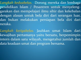 Langkah keduabelas. Dorong mereka dan lembaga
pendidikan Islam / Pesantren untuk menyeleng-
garakan dan mempelajari ilmu sihir dan kekebalan
dengan alasan untuk bela diri dari serangan luar,
dan bukan melakukan persiapan bela diri dari
neraka.
Langkah ketigabelas. Jauhkan umat Islam dari
kewajiban pertamanya yaitu bersatu, berpemimpin
intern dalam satu wilayah, mengetahui jumlah dan
data keadaan umat dan program bersama.
 