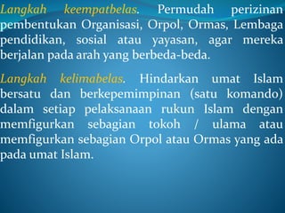 Langkah keempatbelas. Permudah perizinan
pembentukan Organisasi, Orpol, Ormas, Lembaga
pendidikan, sosial atau yayasan, agar mereka
berjalan pada arah yang berbeda-beda.
Langkah kelimabelas. Hindarkan umat Islam
bersatu dan berkepemimpinan (satu komando)
dalam setiap pelaksanaan rukun Islam dengan
memfigurkan sebagian tokoh / ulama atau
memfigurkan sebagian Orpol atau Ormas yang ada
pada umat Islam.
 