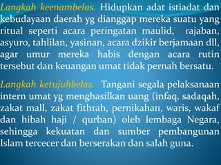 Langkah keenambelas. Hidupkan adat istiadat dan
kebudayaan daerah yg dianggap mereka suatu yang
ritual seperti acara peringatan maulid, rajaban,
asyuro, tahlilan, yasinan, acara dzikir berjamaan dll,
agar umur mereka habis dengan acara rutin
tersebut dan keuangan umat tidak pernah bersatu.
Langkah ketujuhbelas. Tangani segala pelaksanaan
intern umat yg menghasilkan uang (infaq, sadaqah,
zakat mall, zakat fithrah, pernikahan, waris, wakaf
dan hibah haji / qurban) oleh lembaga Negara,
sehingga kekuatan dan sumber pembangunan
Islam tercecer dan berserakan dan salah guna.
 