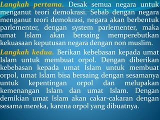 Langkah pertama. Desak semua negara untuk
menganut teori demokrasi. Sebab dengan negara
menganut teori demokrasi, negara akan berbentuk
parlementer, dengan system parlementer, maka
umat Islam akan bersaing memperebutkan
kekuasaan keputusan negara dengan non muslim.
Langkah kedua. Berikan kebebasan kepada umat
Islam untuk membuat orpol. Dengan diberikan
kebebasan kepada umat Islam untuk membuat
orpol, umat Islam bisa bersaing dengan sesamanya
untuk kepentingan orpol dan melupakan
kemenangan Islam dan umat Islam. Dengan
demikian umat Islam akan cakar-cakaran dengan
sesama mereka, karena orpol yang dibuatnya.
 