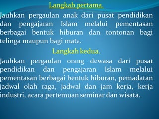 Langkah pertama.
Jauhkan pergaulan anak dari pusat pendidikan
dan pengajaran Islam melalui pementasan
berbagai bentuk hiburan dan tontonan bagi
telinga maupun bagi mata.
Langkah kedua.
Jauhkan pergaulan orang dewasa dari pusat
pendidikan dan pengajaran Islam melalui
pementasan berbagai bentuk hiburan, pemadatan
jadwal olah raga, jadwal dan jam kerja, kerja
industri, acara pertemuan seminar dan wisata.
 