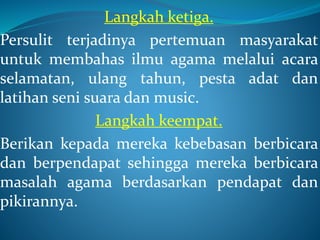 Langkah ketiga.
Persulit terjadinya pertemuan masyarakat
untuk membahas ilmu agama melalui acara
selamatan, ulang tahun, pesta adat dan
latihan seni suara dan music.
Langkah keempat.
Berikan kepada mereka kebebasan berbicara
dan berpendapat sehingga mereka berbicara
masalah agama berdasarkan pendapat dan
pikirannya.
 