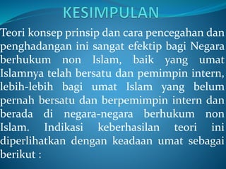 Teori konsep prinsip dan cara pencegahan dan
penghadangan ini sangat efektip bagi Negara
berhukum non Islam, baik yang umat
Islamnya telah bersatu dan pemimpin intern,
lebih-lebih bagi umat Islam yang belum
pernah bersatu dan berpemimpin intern dan
berada di negara-negara berhukum non
Islam. Indikasi keberhasilan teori ini
diperlihatkan dengan keadaan umat sebagai
berikut :
 