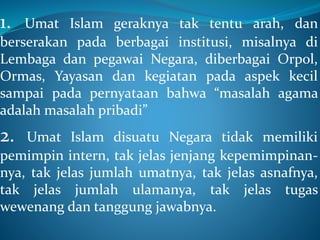 1. Umat Islam geraknya tak tentu arah, dan
berserakan pada berbagai institusi, misalnya di
Lembaga dan pegawai Negara, diberbagai Orpol,
Ormas, Yayasan dan kegiatan pada aspek kecil
sampai pada pernyataan bahwa “masalah agama
adalah masalah pribadi”
2. Umat Islam disuatu Negara tidak memiliki
pemimpin intern, tak jelas jenjang kepemimpinan-
nya, tak jelas jumlah umatnya, tak jelas asnafnya,
tak jelas jumlah ulamanya, tak jelas tugas
wewenang dan tanggung jawabnya.
 