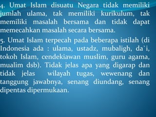4. Umat Islam disuatu Negara tidak memiliki
jumlah ulama, tak memiliki kurikulum, tak
memiliki masalah bersama dan tidak dapat
memecahkan masalah secara bersama.
5. Umat Islam terpecah pada beberapa istilah (di
Indonesia ada : ulama, ustadz, mubaligh, da`i,
tokoh Islam, cendekiawan muslim, guru agama,
mualim dsb). Tidak jelas apa yang digarap dan
tidak jelas wilayah tugas, wewenang dan
tanggung jawabnya, senang diundang, senang
dipentas dipermukaan.
 