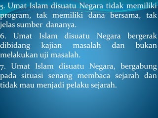 5. Umat Islam disuatu Negara tidak memiliki
program, tak memiliki dana bersama, tak
jelas sumber dananya.
6. Umat Islam disuatu Negara bergerak
dibidang kajian masalah dan bukan
melakukan uji masalah.
7. Umat Islam disuatu Negara, bergabung
pada situasi senang membaca sejarah dan
tidak mau menjadi pelaku sejarah.
 