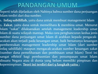 Seperti telah dijelaskan oleh Nabinya bahwa sumber dana perjuangan
Islam terdiri dari dua sumber.
1. Infaq sabilillah, yaitu dana untuk membuat management Islam
2. Zakat, yaitu dana untuk memelihara & membina umat. Menurut
Islam “zakat” dilaksanakan setelah management leadership umat
Islam di suatu wilayah mantap. Maka cara penghancuran kedua jenis
sumber dana perjuangan umat Islam di arahkan kepada pengacak-
acakan akan terjadi pada keuangan umat, baik bersatunya keuangan
pembentukan management leadership umat Islam (dari sumber
infaq sabilillah) maupun mengacak-acakan sumber keuangan zakat
(sumber dana pemeliharaan dan pembinaan umat Islam) Teori ini
sangat effektif bagi pembasmian dan penumpasan umat Islam
disuatu Negara atau di dunia yang belum memiliki pimpinan dan
kepemimpinan. Teori ini terdiri dari 9 langkah yaitu :
 