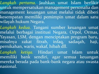 Langkah pertama. Jauhkan umat Islam berfikir
untuk mempersatukan management personalia dan
management keuangan umat melalui tidak diberi
kesempatan memiliki pemimpin umat dalam satu
wilayah hukum Negara.
Langkah kedua. Tangani sumber keuangan umat
melalui berbagai institusi Negara, Orpol, Ormas,
Yayasan, LSM, dengan menciptakan program baru,
misalnya zakat fitrah, infaq, sadaqah, haji,
pernikahan, waris, wakaf, hibah dll.
Langkah ketiga. Hindari umat Islam untuk
memiliki bank sendiri, agar semua keuangan
mereka berada pada bank-bank negara atau swasta
nasional.
 