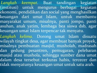 Langkah keempat. Buat tandingan kegiatan
(institusi) untuk mengurus berbagai kegiatan
ekonomi, pendidikan dan social yang menghasilkan
keuangan dari umat Islam, untuk membantu
masyarakat umum, misalnya, panti jompo, panti
asuhan, anak yatim, lembaga bea siswa dsb, agar
keuangan umat Islam terpencar tak menyatu.
Langkah kelima. Dorong umat Islam disuatu
wilayah tingkat desa, agar membuat banyak proyek,
misalnya pembuatan masjid, musholah, madrasah
dan gedung pesantren, pemugaran, pelebaran
masjid atau mushola, sehingga sumber dana umat
dalam desa tersebut terkuras habis, tercecer dan
tidak menyatunya keuangan umat untuk satu arah.
 