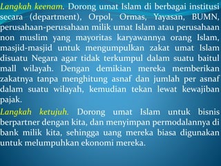Langkah keenam. Dorong umat Islam di berbagai institusi
secara (department), Orpol, Ormas, Yayasan, BUMN,
perusahaan-perusahaan milik umat Islam atau perusahaan
non muslim yang mayoritas karyawannya orang Islam,
masjid-masjid untuk mengumpulkan zakat umat Islam
disuatu Negara agar tidak terkumpul dalam suatu baitul
mall wilayah. Dengan demikian mereka memberikan
zakatnya tanpa menghitung asnaf dan jumlah per asnaf
dalam suatu wilayah, kemudian tekan lewat kewajiban
pajak.
Langkah ketujuh. Dorong umat Islam untuk bisnis
berpartner dengan kita, dan menyimpan permodalannya di
bank milik kita, sehingga uang mereka biasa digunakan
untuk melumpuhkan ekonomi mereka.
 