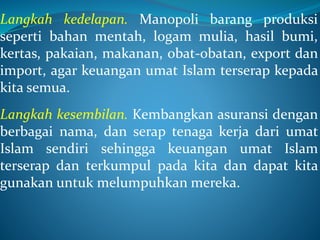 Langkah kedelapan. Manopoli barang produksi
seperti bahan mentah, logam mulia, hasil bumi,
kertas, pakaian, makanan, obat-obatan, export dan
import, agar keuangan umat Islam terserap kepada
kita semua.
Langkah kesembilan. Kembangkan asuransi dengan
berbagai nama, dan serap tenaga kerja dari umat
Islam sendiri sehingga keuangan umat Islam
terserap dan terkumpul pada kita dan dapat kita
gunakan untuk melumpuhkan mereka.
 