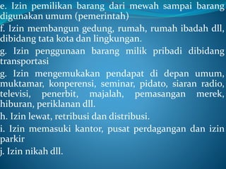 e. Izin pemilikan barang dari mewah sampai barang
digunakan umum (pemerintah)
f. Izin membangun gedung, rumah, rumah ibadah dll,
dibidang tata kota dan lingkungan.
g. Izin penggunaan barang milik pribadi dibidang
transportasi
g. Izin mengemukakan pendapat di depan umum,
muktamar, konperensi, seminar, pidato, siaran radio,
televisi, penerbit, majalah, pemasangan merek,
hiburan, periklanan dll.
h. Izin lewat, retribusi dan distribusi.
i. Izin memasuki kantor, pusat perdagangan dan izin
parkir
j. Izin nikah dll.
 