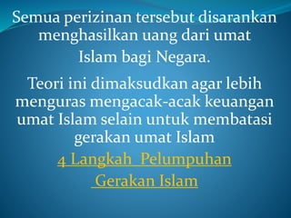 Semua perizinan tersebut disarankan
menghasilkan uang dari umat
Islam bagi Negara.
Teori ini dimaksudkan agar lebih
menguras mengacak-acak keuangan
umat Islam selain untuk membatasi
gerakan umat Islam
4 Langkah Pelumpuhan
Gerakan Islam
 
