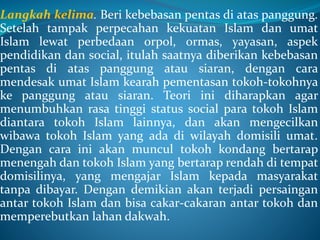 Langkah kelima. Beri kebebasan pentas di atas panggung.
Setelah tampak perpecahan kekuatan Islam dan umat
Islam lewat perbedaan orpol, ormas, yayasan, aspek
pendidikan dan social, itulah saatnya diberikan kebebasan
pentas di atas panggung atau siaran, dengan cara
mendesak umat Islam kearah pementasan tokoh-tokohnya
ke panggung atau siaran. Teori ini diharapkan agar
menumbuhkan rasa tinggi status social para tokoh Islam
diantara tokoh Islam lainnya, dan akan mengecilkan
wibawa tokoh Islam yang ada di wilayah domisili umat.
Dengan cara ini akan muncul tokoh kondang bertarap
menengah dan tokoh Islam yang bertarap rendah di tempat
domisilinya, yang mengajar Islam kepada masyarakat
tanpa dibayar. Dengan demikian akan terjadi persaingan
antar tokoh Islam dan bisa cakar-cakaran antar tokoh dan
memperebutkan lahan dakwah.
 