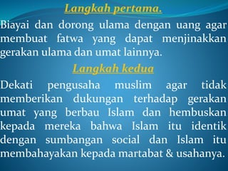 Langkah pertama.
Biayai dan dorong ulama dengan uang agar
membuat fatwa yang dapat menjinakkan
gerakan ulama dan umat lainnya.
Langkah kedua
Dekati pengusaha muslim agar tidak
memberikan dukungan terhadap gerakan
umat yang berbau Islam dan hembuskan
kepada mereka bahwa Islam itu identik
dengan sumbangan social dan Islam itu
membahayakan kepada martabat & usahanya.
 